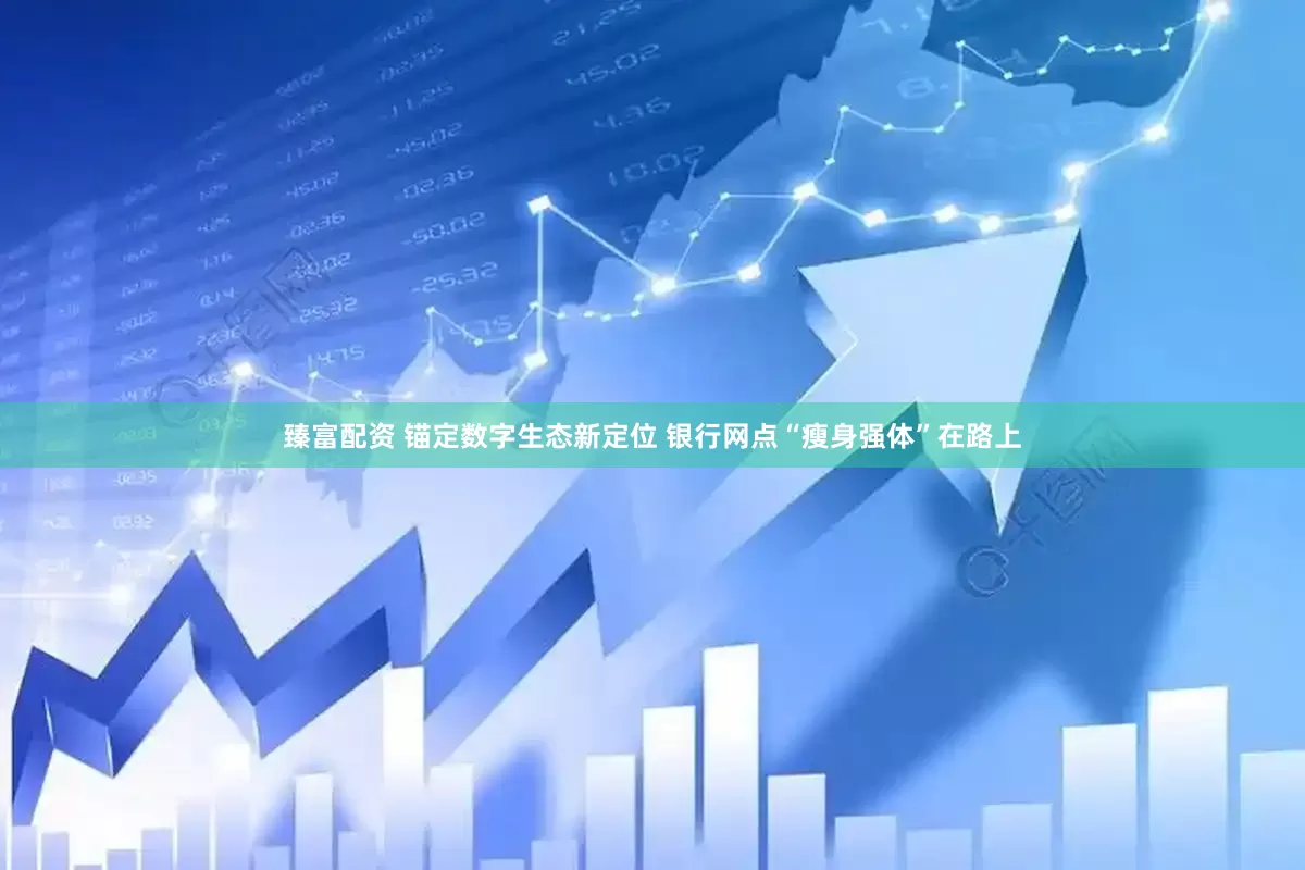 臻富配资 锚定数字生态新定位 银行网点“瘦身强体”在路上