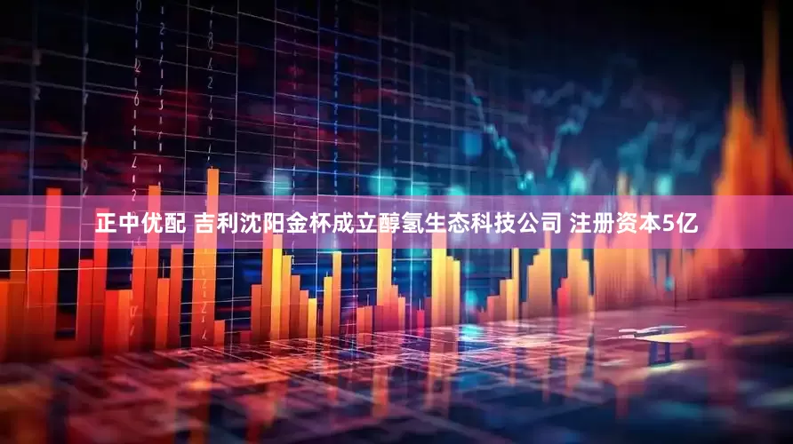 正中优配 吉利沈阳金杯成立醇氢生态科技公司 注册资本5亿