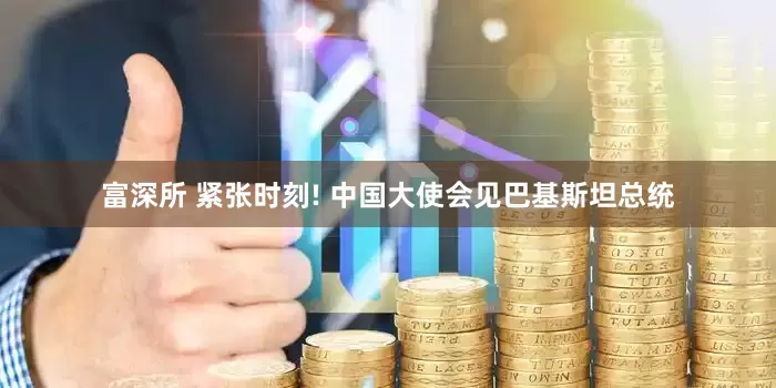富深所 紧张时刻! 中国大使会见巴基斯坦总统