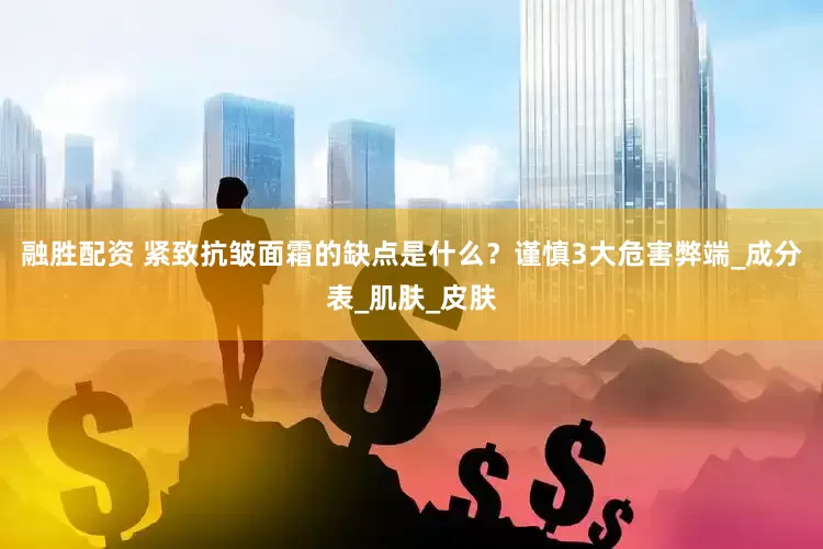 融胜配资 紧致抗皱面霜的缺点是什么？谨慎3大危害弊端_成分表_肌肤_皮肤