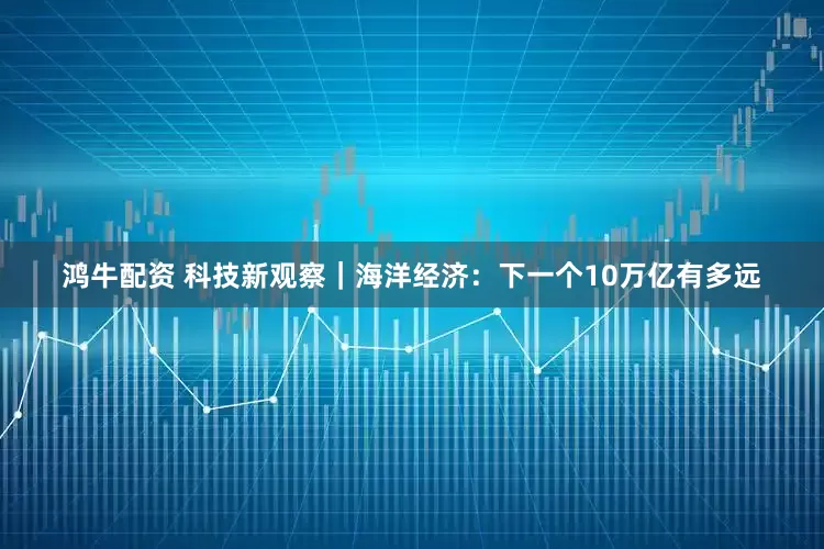 鸿牛配资 科技新观察｜海洋经济：下一个10万亿有多远