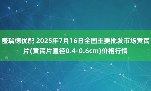 盛瑞德优配 2025年7月16日全国主要批发市场黄芪片(黄芪片直径0.4-0.6cm)价格行情