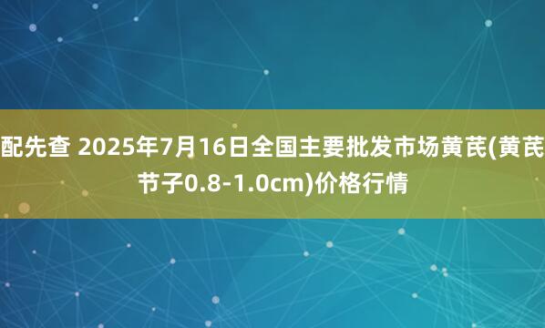 配先查 2025年7月16日全国主要批发市场黄芪(黄芪节子0.8-1.0cm)价格行情