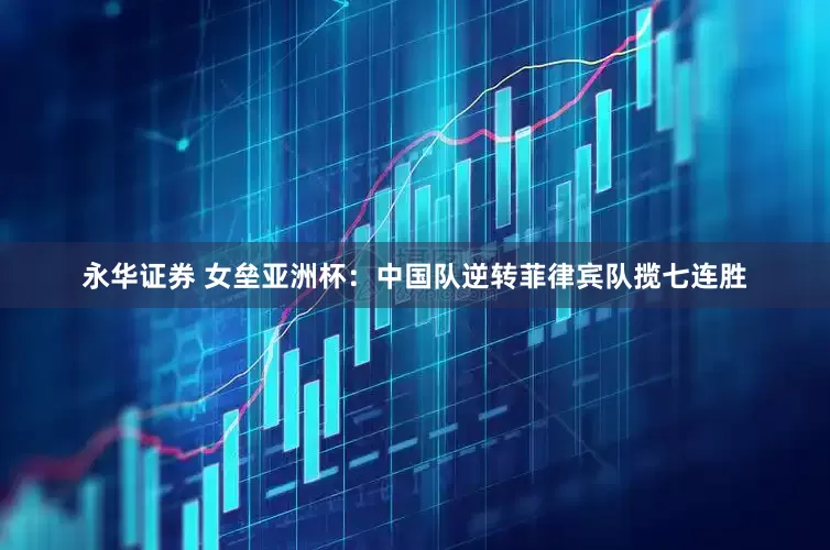永华证券 女垒亚洲杯：中国队逆转菲律宾队揽七连胜