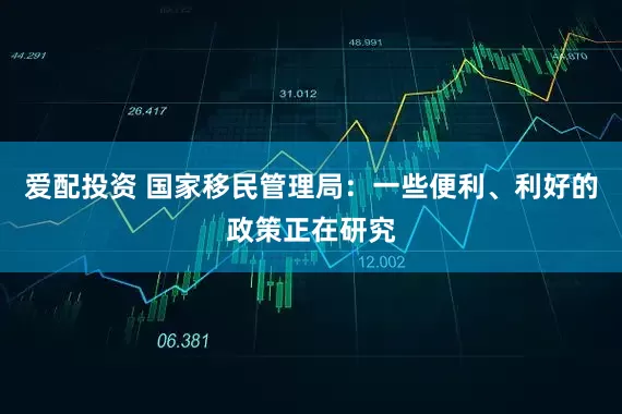 爱配投资 国家移民管理局：一些便利、利好的政策正在研究