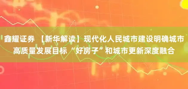 鑫耀证券 【新华解读】现代化人民城市建设明确城市高质量发展目标 “好房子”和城市更新深度融合