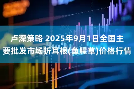 卢深策略 2025年9月1日全国主要批发市场折耳根(鱼腥草)价格行情