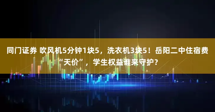 同门证券 吹风机5分钟1块5，洗衣机3块5！岳阳二中住宿费“天价”，学生权益谁来守护？