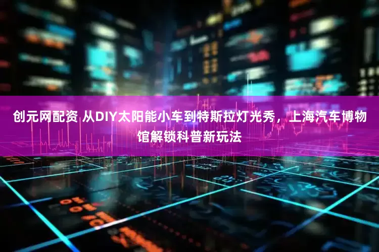 创元网配资 从DIY太阳能小车到特斯拉灯光秀，上海汽车博物馆解锁科普新玩法