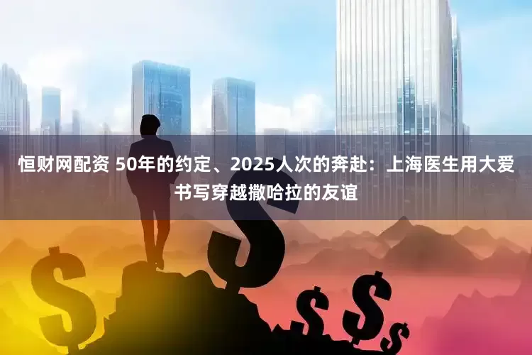 恒财网配资 50年的约定、2025人次的奔赴：上海医生用大爱书写穿越撒哈拉的友谊