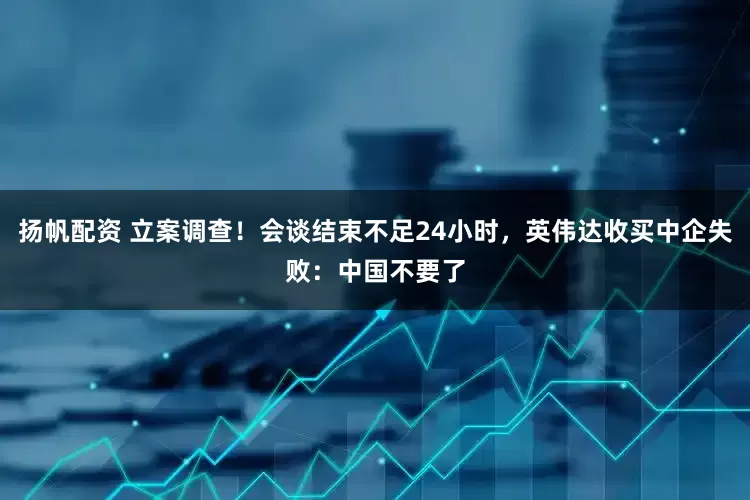 扬帆配资 立案调查！会谈结束不足24小时，英伟达收买中企失败：中国不要了