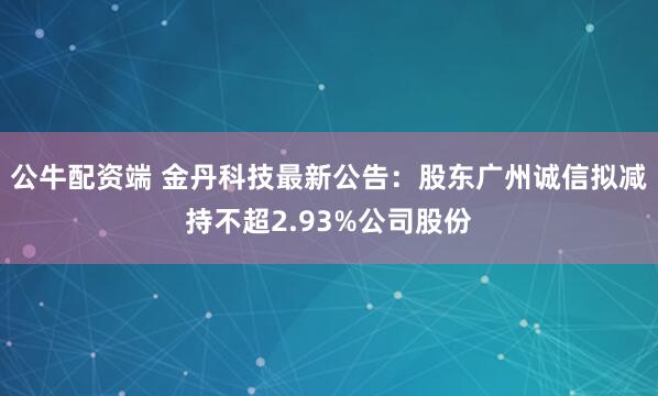 公牛配资端 金丹科技最新公告：股东广州诚信拟减持不超2.93%公司股份