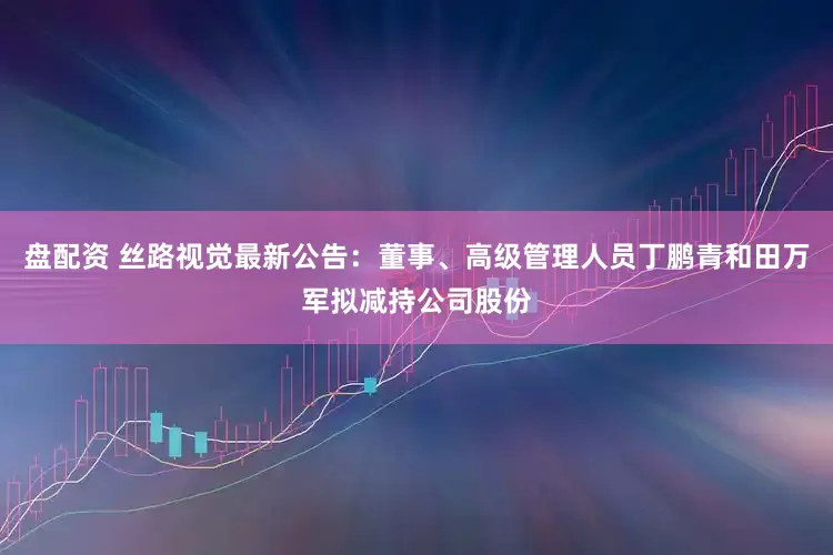 盘配资 丝路视觉最新公告：董事、高级管理人员丁鹏青和田万军拟减持公司股份