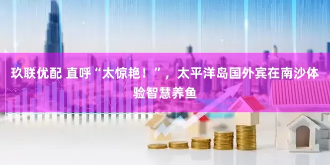 玖联优配 直呼“太惊艳！”，太平洋岛国外宾在南沙体验智慧养鱼