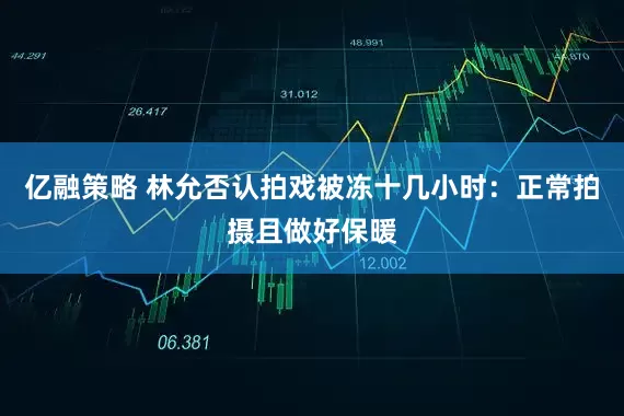 亿融策略 林允否认拍戏被冻十几小时：正常拍摄且做好保暖