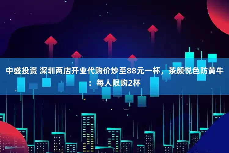 中盛投资 深圳两店开业代购价炒至88元一杯，茶颜悦色防黄牛：每人限购2杯