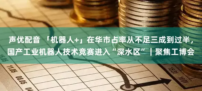 声优配音 「机器人+」在华市占率从不足三成到过半，国产工业机器人技术竞赛进入“深水区”｜聚焦工博会